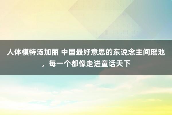 人体模特汤加丽 中国最好意思的东说念主间瑶池，每一个都像走进童话天下