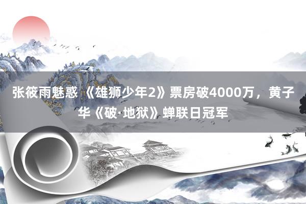 张筱雨魅惑 《雄狮少年2》票房破4000万，黄子华《破·地狱》蝉联日冠军