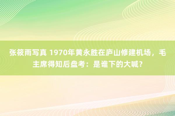 张筱雨写真 1970年黄永胜在庐山修建机场，毛主席得知后盘考：是谁下的大喊？