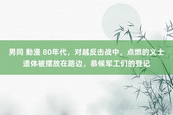 男同 動漫 80年代，对越反击战中，点燃的义士遗体被摆放在路边，恭候军工们的登记