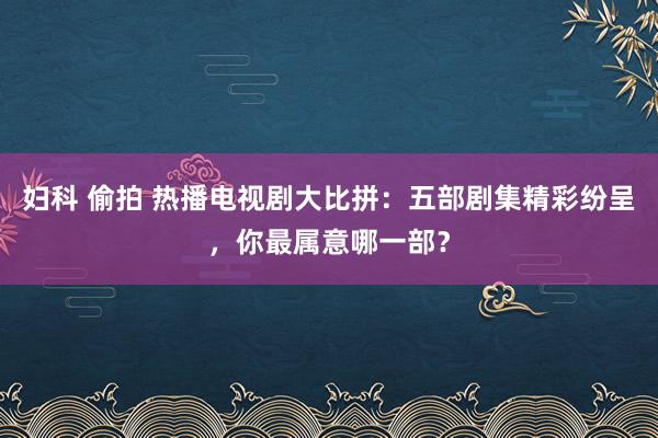 妇科 偷拍 热播电视剧大比拼：五部剧集精彩纷呈，你最属意哪一部？