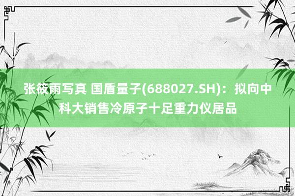 张筱雨写真 国盾量子(688027.SH)：拟向中科大销售冷原子十足重力仪居品