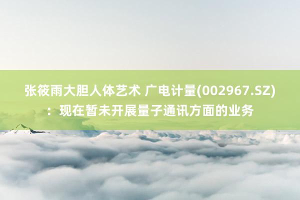 张筱雨大胆人体艺术 广电计量(002967.SZ)：现在暂未开展量子通讯方面的业务