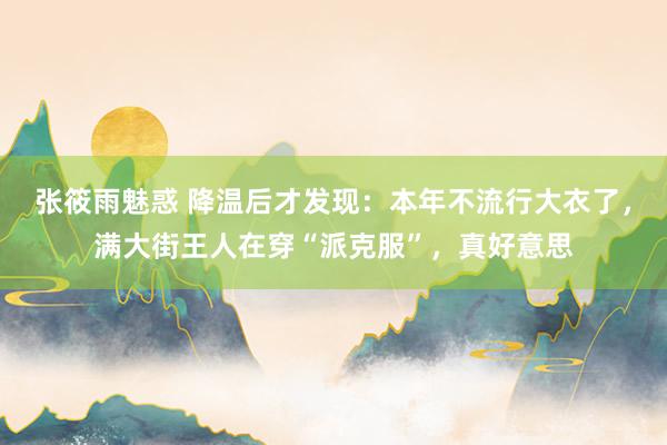 张筱雨魅惑 降温后才发现：本年不流行大衣了，满大街王人在穿“派克服”，真好意思