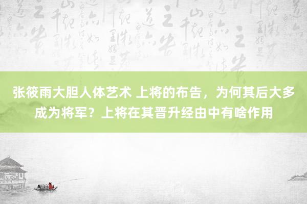 张筱雨大胆人体艺术 上将的布告，为何其后大多成为将军？上将在其晋升经由中有啥作用