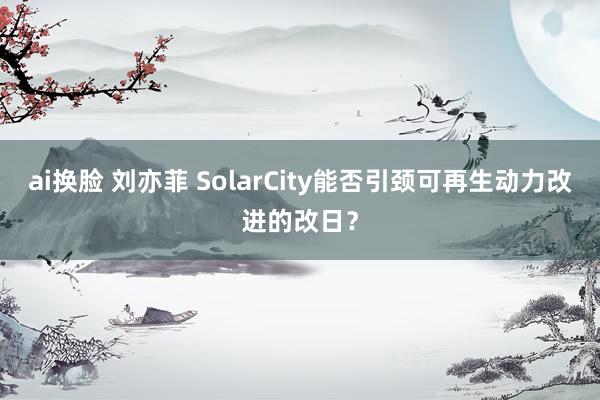 ai换脸 刘亦菲 SolarCity能否引颈可再生动力改进的改日？