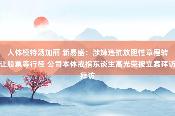 人体模特汤加丽 新易盛：涉嫌违抗放胆性章程转让股票等行径 公司本体戒指东谈主高光荣被立案拜访