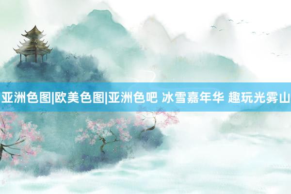 亚洲色图|欧美色图|亚洲色吧 冰雪嘉年华 趣玩光雾山