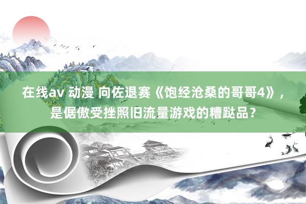 在线av 动漫 向佐退赛《饱经沧桑的哥哥4》，是倨傲受挫照旧流量游戏的糟跶品？