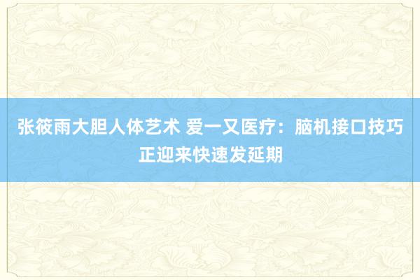 张筱雨大胆人体艺术 爱一又医疗：脑机接口技巧正迎来快速发延期