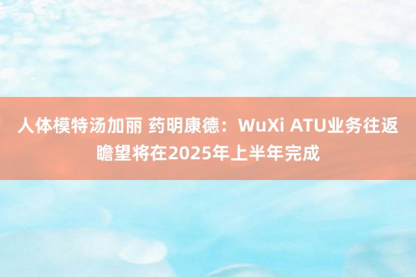 人体模特汤加丽 药明康德：WuXi ATU业务往返瞻望将在2025年上半年完成