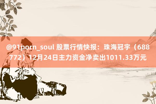 @91porn_soul 股票行情快报：珠海冠宇（688772）12月24日主力资金净卖出1011.33万元