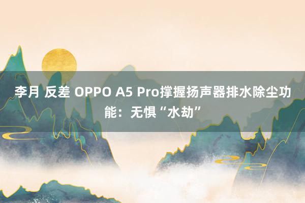 李月 反差 OPPO A5 Pro撑握扬声器排水除尘功能：无惧“水劫”