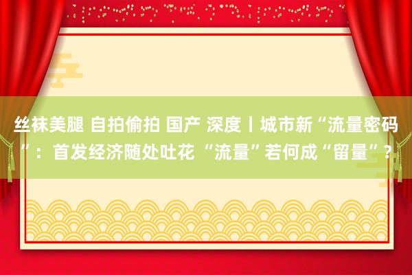 丝袜美腿 自拍偷拍 国产 深度丨城市新“流量密码”：首发经济随处吐花 “流量”若何成“留量”？