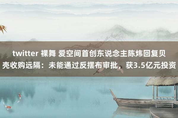 twitter 裸舞 爱空间首创东说念主陈炜回复贝壳收购远隔：未能通过反摆布审批，获3.5亿元投资