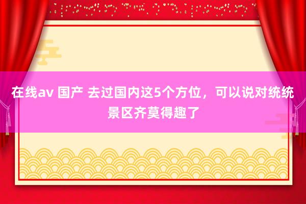 在线av 国产 去过国内这5个方位，可以说对统统景区齐莫得趣了