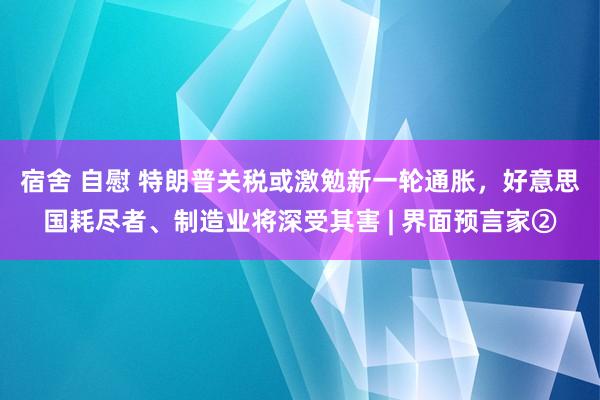 宿舍 自慰 特朗普关税或激勉新一轮通胀，好意思国耗尽者、制造业将深受其害 | 界面预言家②