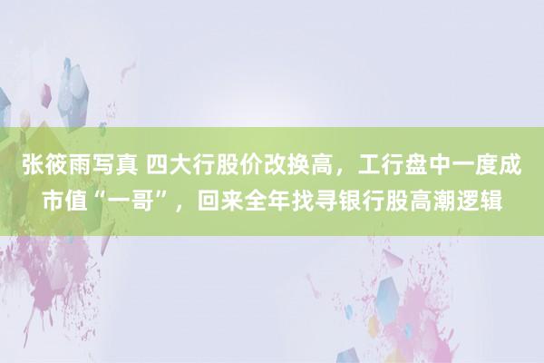 张筱雨写真 四大行股价改换高，工行盘中一度成市值“一哥”，回来全年找寻银行股高潮逻辑