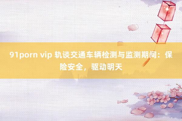 91porn vip 轨谈交通车辆检测与监测期间：保险安全，驱动明天