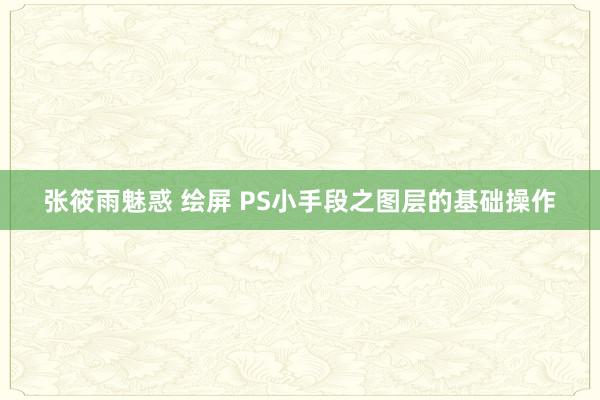 张筱雨魅惑 绘屏 PS小手段之图层的基础操作