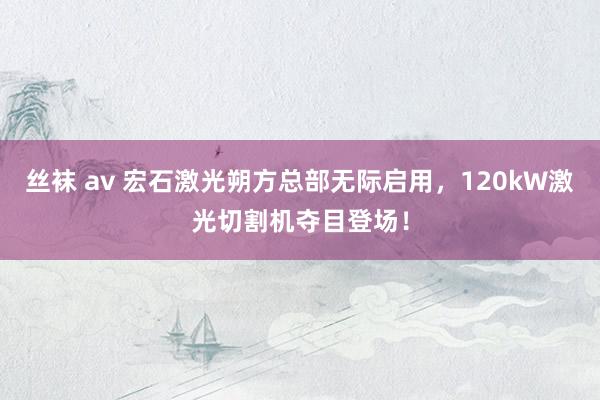 丝袜 av 宏石激光朔方总部无际启用，120kW激光切割机夺目登场！