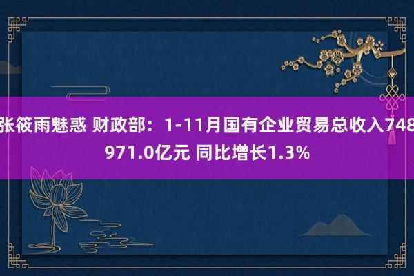 张筱雨魅惑 财政部：1-11月国有企业贸易总收入748971.0亿元 同比增长1.3%