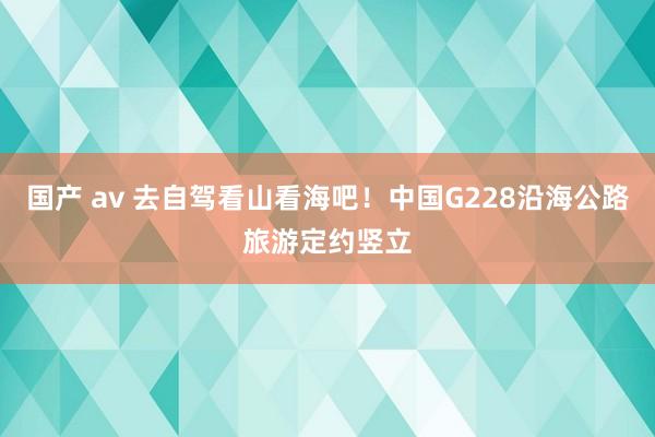 国产 av 去自驾看山看海吧！中国G228沿海公路旅游定约竖立