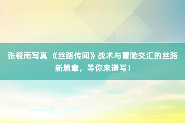 张筱雨写真 《丝路传闻》战术与冒险交汇的丝路新篇章，等你来谱写！