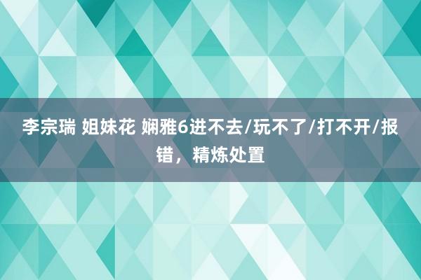 李宗瑞 姐妹花 娴雅6进不去/玩不了/打不开/报错，精炼处置