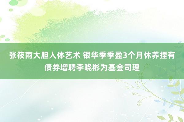 张筱雨大胆人体艺术 银华季季盈3个月休养捏有债券增聘李晓彬为基金司理