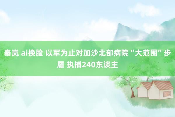 秦岚 ai换脸 以军为止对加沙北部病院“大范围”步履 执捕240东谈主