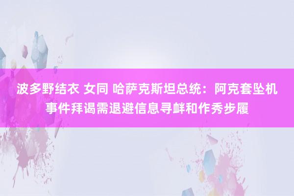 波多野结衣 女同 哈萨克斯坦总统：阿克套坠机事件拜谒需退避信息寻衅和作秀步履