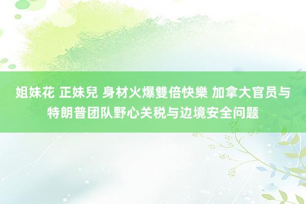 姐妹花 正妹兒 身材火爆雙倍快樂 加拿大官员与特朗普团队野心关税与边境安全问题