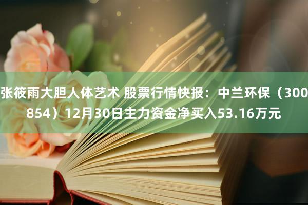 张筱雨大胆人体艺术 股票行情快报：中兰环保（300854）12月30日主力资金净买入53.16万元