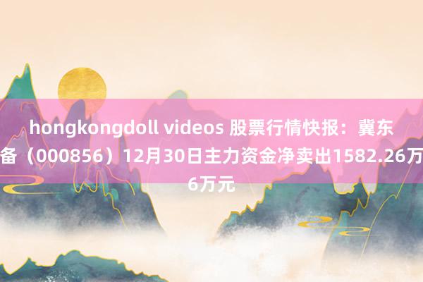 hongkongdoll videos 股票行情快报：冀东装备（000856）12月30日主力资金净卖出1582.26万元