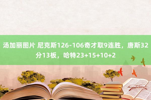 汤加丽图片 尼克斯126-106奇才取9连胜，唐斯32分13板，哈特23+15+10+2