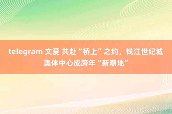 telegram 文爱 共赴“桥上”之约，钱江世纪城奥体中心成跨年“新潮地”