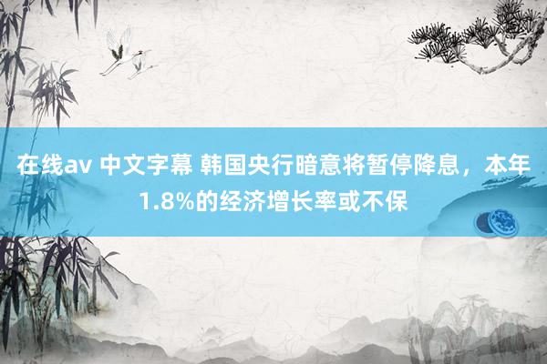 在线av 中文字幕 韩国央行暗意将暂停降息，本年1.8%的经济增长率或不保