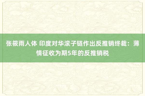 张筱雨人体 印度对华滚子链作出反推销终裁：薄情征收为期5年的反推销税