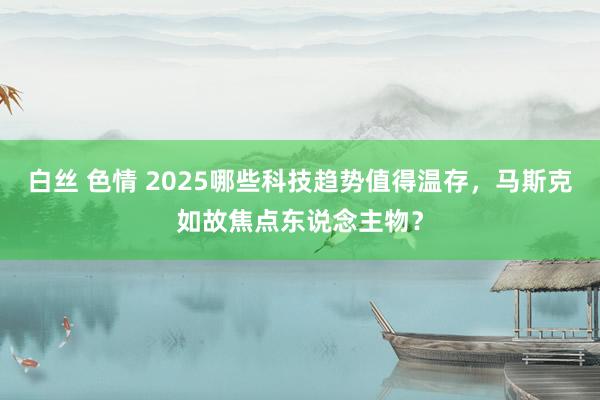 白丝 色情 2025哪些科技趋势值得温存，马斯克如故焦点东说念主物？