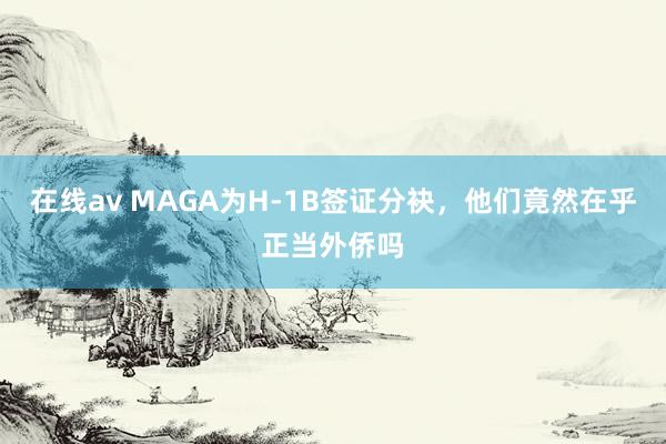 在线av MAGA为H-1B签证分袂，他们竟然在乎正当外侨吗