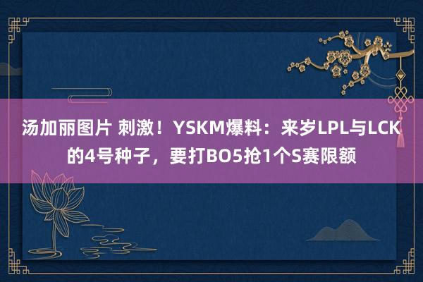 汤加丽图片 刺激！YSKM爆料：来岁LPL与LCK的4号种子，要打BO5抢1个S赛限额