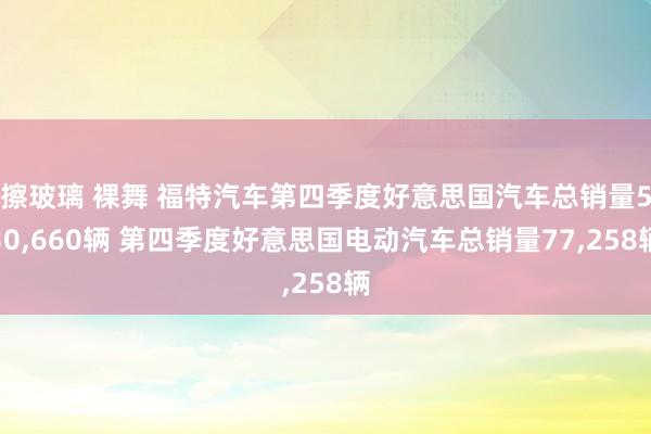 擦玻璃 裸舞 福特汽车第四季度好意思国汽车总销量530，660辆 第四季度好意思国电动汽车总销量77，258辆