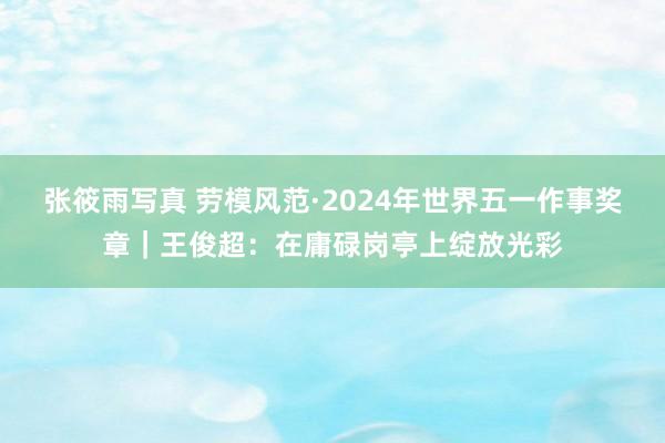 张筱雨写真 劳模风范·2024年世界五一作事奖章｜王俊超：在庸碌岗亭上绽放光彩