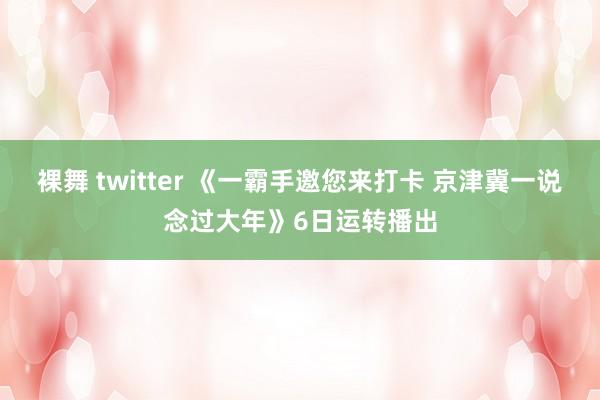 裸舞 twitter 《一霸手邀您来打卡 京津冀一说念过大年》6日运转播出