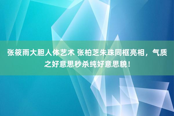 张筱雨大胆人体艺术 张柏芝朱珠同框亮相，气质之好意思秒杀纯好意思貌！