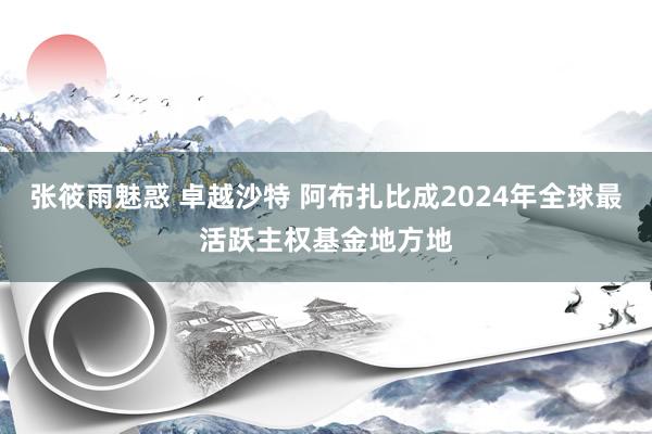 张筱雨魅惑 卓越沙特 阿布扎比成2024年全球最活跃主权基金地方地