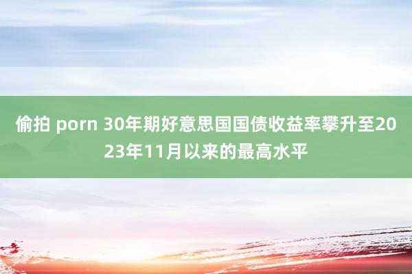 偷拍 porn 30年期好意思国国债收益率攀升至2023年11月以来的最高水平