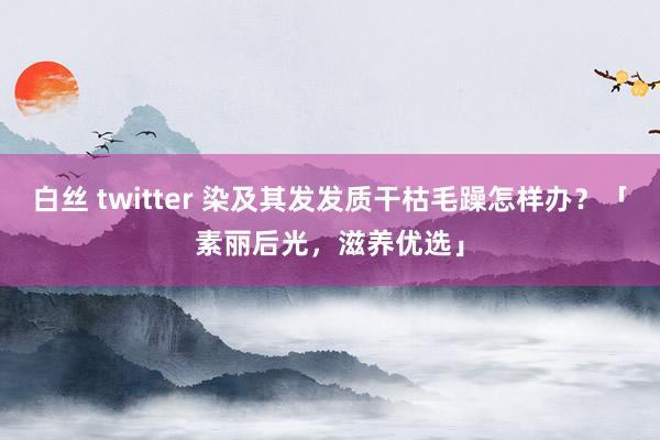 白丝 twitter 染及其发发质干枯毛躁怎样办？「素丽后光，滋养优选」