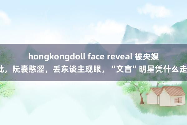 hongkongdoll face reveal 被央媒怒批，阮囊憨涩，丢东谈主现眼，“文盲”明星凭什么走红？